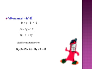  ให้พิจารณาสมการต่อไปนี้
              2x + y - 3 = 0

             5x - 3y = 10

             3x – 8 = 3y

          เป็ นสมการเชิงเส้นสองตัวแปร

         ที่มีรูปทั ่วไปเป็ น Ax + By + C = 0
 