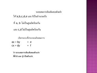 ระบบสมการเชิงเส้นสองตัวแปร
 ให้ a,b,c,d,e และ fเป็ นจานวนจริง

 ที่   a, b   ไม่เป็ นศูนย์พร้อมกัน
 และ c,d ไม่เป็ นศูนย์พร้อมกัน

        เรียกระบบที่ประกอบด้วยสมการ
ax + by             = e
cx + dy             = f

 ว่า ระบบสมการเชิงเส้นสองตัวแปร
 ที่มี x และ y เป็ นตัวแปร
 
