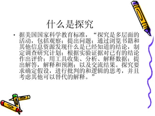 什么是探究 据美国国家科学教育标准，“探究是多层面的活动，包括观察；提出问题；通过浏览书籍和其他信息资源发现什么是已经知道的结论，制定调查研究计划；根据实验证据对已有的结论作出评价；用工具收集、分析、解释数据；提出解答，解释和预测；以及交流结果。探究要求确定假设，进行批判的和逻辑的思考，并且考虑其他可以替代的解释。” 