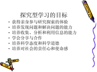 探究型学习的目标 获得亲身参与研究探索的体验 培养发现问题和解决问题的能力 培养收集、分析和利用信息的能力 学会分享与合作 培养科学态度和科学道德 培养对社会的责任心和使命感 