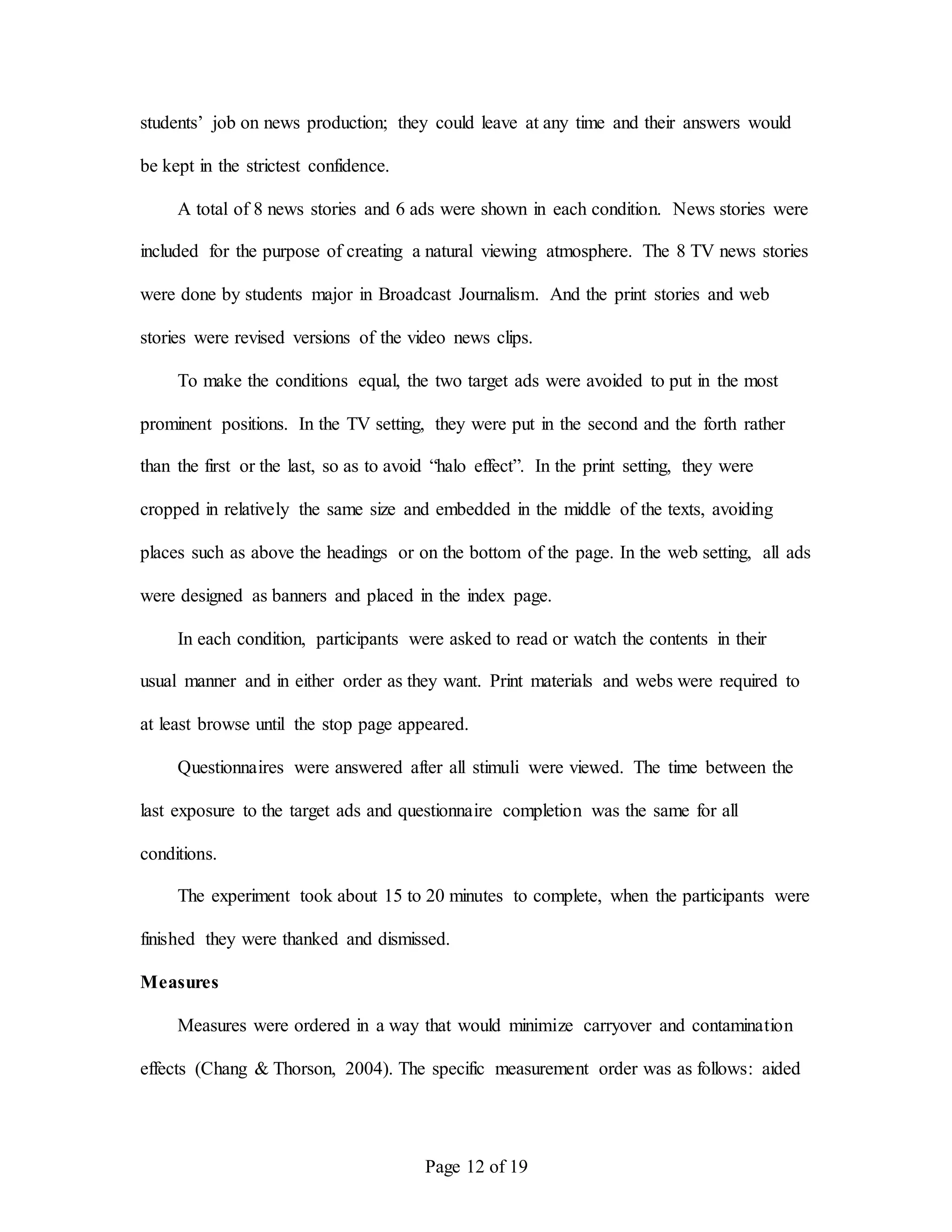 Page 12 of 19
students’ job on news production; they could leave at any time and their answers would
be kept in the strictest confidence.
A total of 8 news stories and 6 ads were shown in each condition. News stories were
included for the purpose of creating a natural viewing atmosphere. The 8 TV news stories
were done by students major in Broadcast Journalism. And the print stories and web
stories were revised versions of the video news clips.
To make the conditions equal, the two target ads were avoided to put in the most
prominent positions. In the TV setting, they were put in the second and the forth rather
than the first or the last, so as to avoid “halo effect”. In the print setting, they were
cropped in relatively the same size and embedded in the middle of the texts, avoiding
places such as above the headings or on the bottom of the page. In the web setting, all ads
were designed as banners and placed in the index page.
In each condition, participants were asked to read or watch the contents in their
usual manner and in either order as they want. Print materials and webs were required to
at least browse until the stop page appeared.
Questionnaires were answered after all stimuli were viewed. The time between the
last exposure to the target ads and questionnaire completion was the same for all
conditions.
The experiment took about 15 to 20 minutes to complete, when the participants were
finished they were thanked and dismissed.
Measures
Measures were ordered in a way that would minimize carryover and contamination
effects (Chang & Thorson, 2004). The specific measurement order was as follows: aided
 