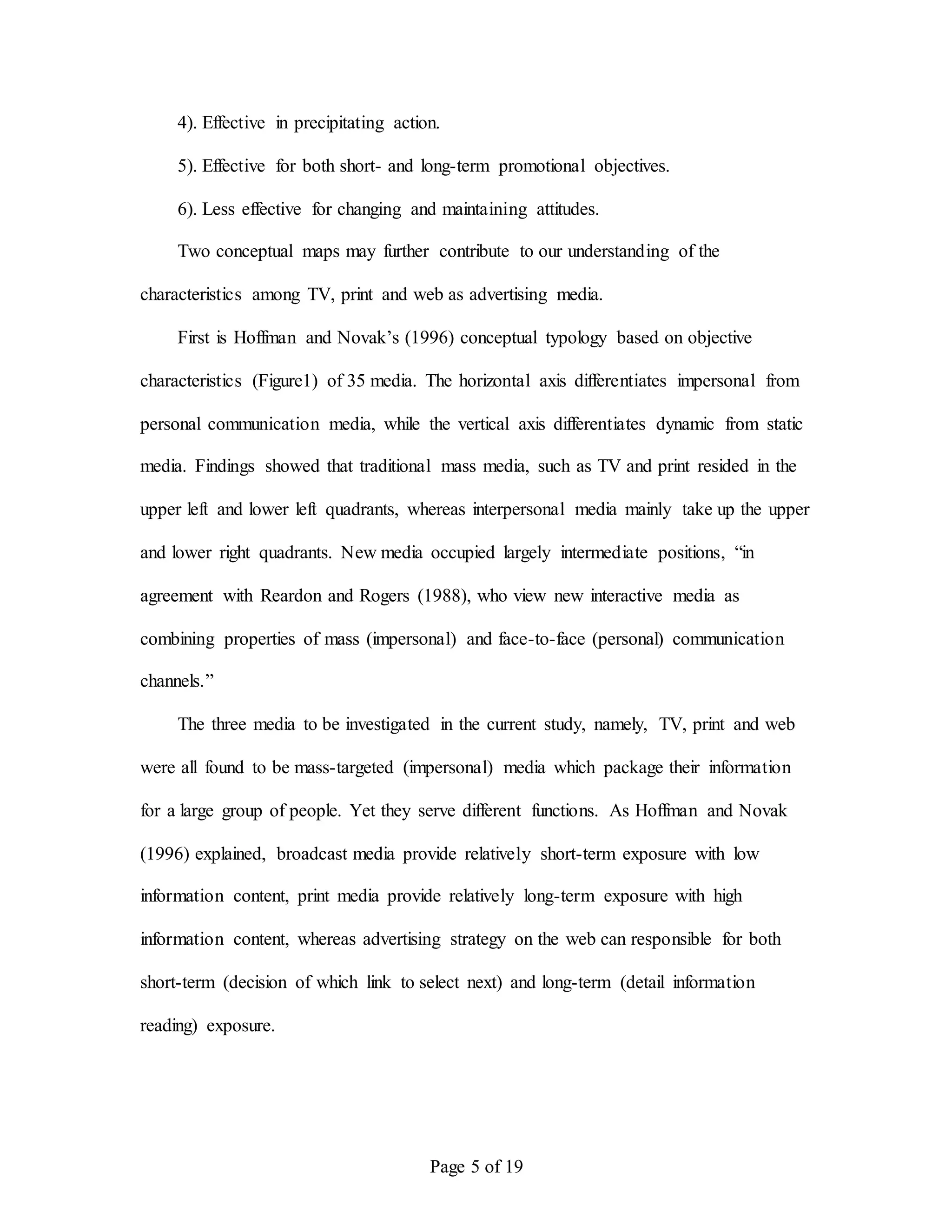 Page 5 of 19
4). Effective in precipitating action.
5). Effective for both short- and long-term promotional objectives.
6). Less effective for changing and maintaining attitudes.
Two conceptual maps may further contribute to our understanding of the
characteristics among TV, print and web as advertising media.
First is Hoffman and Novak’s (1996) conceptual typology based on objective
characteristics (Figure1) of 35 media. The horizontal axis differentiates impersonal from
personal communication media, while the vertical axis differentiates dynamic from static
media. Findings showed that traditional mass media, such as TV and print resided in the
upper left and lower left quadrants, whereas interpersonal media mainly take up the upper
and lower right quadrants. New media occupied largely intermediate positions, “in
agreement with Reardon and Rogers (1988), who view new interactive media as
combining properties of mass (impersonal) and face-to-face (personal) communication
channels.”
The three media to be investigated in the current study, namely, TV, print and web
were all found to be mass-targeted (impersonal) media which package their information
for a large group of people. Yet they serve different functions. As Hoffman and Novak
(1996) explained, broadcast media provide relatively short-term exposure with low
information content, print media provide relatively long-term exposure with high
information content, whereas advertising strategy on the web can responsible for both
short-term (decision of which link to select next) and long-term (detail information
reading) exposure.
 