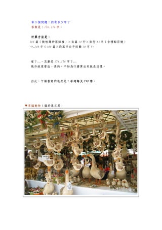 第二個問題：約有多少字？
答案是：176.176 字。
計算方法是計算方法是計算方法是計算方法是：
308 篇（做相簿的原始檔）×每篇 14 行×每行 43 字（含標點符號）
-9.240 字（308 篇×段落空白平均數 30 字）。
喔？…，怎麼是 176.176 字？…
絕非故意營造，真的，不知為什麼算出來就是這樣。
因此，ㄚ嬌書寫的進度是：平均每天平均每天平均每天平均每天 790790790790 字字字字。
▼草編動物（攝於慕尼黑）
 