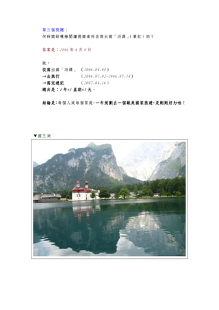第三個問題：
何時開始積極閱讀德國資料並寫出國「功課」（筆記）的？
答案是：2006 年 4 月 8 日
故，
從寫從寫從寫從寫出國「功課」 （（（（2006.04.08））））
→去旅行→去旅行→去旅行→去旅行 （2006.07.02-2006.07.14））））
→寫完→寫完→寫完→寫完遊遊遊遊記記記記 （2007.04.16）
總共是總共是總共是總共是：：：：1111 年年年年+1+1+1+1 星期星期星期星期+1+1+1+1 天天天天。
結論是結論是結論是結論是：每個人或每個家庭，一年規劃去一個歐美國家旅遊，是剛剛好ㄉ啦一年規劃去一個歐美國家旅遊，是剛剛好ㄉ啦一年規劃去一個歐美國家旅遊，是剛剛好ㄉ啦一年規劃去一個歐美國家旅遊，是剛剛好ㄉ啦！
▼國王湖
 