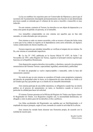 La ley no establece los requisitos para ser Conservador de Hipotecas y prevé que el
secretario del Ayuntamiento desempeñe permanentemente esta función en una determinada
provincia cuando se entienda que el volumen de los actos a inscribir o transcribir es muy
reducido.

       En este sistema, contrario al Torrens, los derechos no son objeto de depuración y se
toma como punto de partida a la persona, no al inmueble.

      Los inmuebles comprendidos en este sistema son aquellos que no han sido
saneados, ni están afectados por este proceso.

       Este sistema es cada vez menos socorrido y sólo se recurre a él para dar fecha cierta
a actos que la ley ordena su registro en la dependencia como actos notariales, de alguacil,
ventas condicionales de efectos muebles, etc.

         Escasos negocios que entrañan inmuebles se verifican al amparo de ese sistema. En
fin, este sistema es considerado imperfecto.

       B.- La ley N° 1542, publicada en la Gaceta Oficial N° 6707, de fecha 7 de
Noviembre de 1947, sobre Registro de Tierras, organiza el principal sistema registral que
funciona en la República Dominicana.

       Esta disposición auspicia derechos irrevocables y absolutos, merced a los principios
característicos del Sistema Torrens: especialidad, legalidad, autenticidad y publicidad.

      El título de propiedad se vuelve imprescriptible e inatacable, sobre la base del
saneamiento catastral.

        En razón de que en este sistema se considera al Estado como propietario originario
del derecho de propiedad sobre la tierra, en la depuración de estos derechos es frente a él
(al Estado) que hay que probar que se es dueño de un inmueble determinado.

        Este sistema participa de una doble naturaleza, es obligatorio cuando hay un interés
público en el proceso de saneamiento; en tanto, es facultativo cuando se reserva al
particular la calidad para hacer tal solicitud.

      El sistema Torrens presenta en la Oficina del Registro de Títulos una figura cimera:
El Registrador de Títulos. Los Requisitos exigidos son, la nacionalidad dominicana, ser
abogado y estar en pleno goce de los derechos civiles y políticos.

      Las faltas accidentales del Registrador son suplidas por un Sub-Registrador o el
empleado de mayor jerarquía, según el caso, tomando en cuenta la actividad de la oficina.

       Este sistema ha variado hasta alcanzar una fisonomía propia, de acuerdo con la
realidad de nuestro país.

                                                                             Rosabel Castillo
                                                                              Wilson Gómez



                                          -4-
 