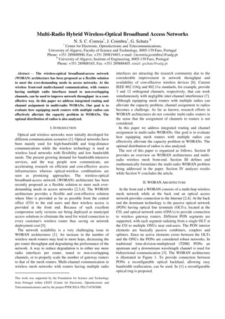 Multi-Radio Hybrid Wireless-Optical Broadband Access Networks
                                          N. S. C. Correia†, J. Coimbra†, G. Schutz ¥
                                  †
                                   Center for Electronic, Optoelectronic and Telecommunications,
                        University of Algarve, Faculty of Science and Technology, 8005-139 Faro, Portugal
                       Phone: +351 289800900, Fax: +351 289819403, e-mail: {ncorreia,jcoimbra}@ualg.pt
                            ¥
                              University of Algarve, Institute of Engineering, 8005-139 Faro, Portugal
                             Phone: +351 289800165, Fax: +351 289888405, email: gschutz@ualg.pt

  Abstract1— The wireless-optical broadband-access network             interfaces are attracting the research community due to the
(WOBAN) architecture has been proposed as a flexible solution          considerable improvement in network throughput and
to meet the ever-demanding needs in access networks. At the            availability of cost-effective wireless devices [6]. Current
wireless front-end multi-channel communication, with routers           IEEE 802.11b/g and 802.11a standards, for example, provide
having multiple radio interfaces tuned to non-overlapping              3 and 12 orthogonal channels, respectively, that can work
channels, can be used to improve network throughput in a cost-         simultaneously with negligible inter-channel interference [7].
effective way. In this paper we address integrated routing and         Although equipping mesh routers with multiple radios can
channel assignment in multi-radio WOBANs. Our goal is to               alleviate the capacity problem, channel assignment to radios
evaluate how equipping mesh routers with multiple radios can           becomes a challenge. As far as known, research efforts in
effectively alleviate the capacity problem in WOBANs. The              WOBAN architectures do not consider multi-radio routers in
optimal distribution of radios is also analyzed.                       the sense that the assignment of channels to routers is not
                                                                       considered.
                         I. INTRODUCTION                                 In this paper we address integrated routing and channel
                                                                       assignment in multi-radio WOBANs. Our goal is to evaluate
  Optical and wireless networks were initially developed for
                                                                       how equipping mesh routers with multiple radios can
different communication scenarios [1]. Optical networks have
                                                                       effectively alleviate the capacity problem in WOBANs. The
been mainly used for high-bandwidth and long-distance
                                                                       optimal distribution of radios is also analyzed.
communications while the wireless technology is used at
                                                                         The rest of this paper is organized as follows. Section II
wireless local networks with flexibility and low bandwidth
                                                                       provides an overview on WOBAN architectures and multi-
needs. The present growing demand for bandwidth-intensive
                                                                       radio wireless mesh front-end. Section III defines and
services, and the way people now communicate, are
                                                                       mathematically formulates the multi-radio WOBAN problem
accelerating research on efficient and cost-effective access
                                                                       being addressed in the paper. Section IV analyses results
infrastructures whereas optical-wireless combinations are
                                                                       while Section V concludes the article.
seen as promising approaches. The wireless-optical
broadband-access network (WOBAN) architecture has been
                                                                                        II. WOBAN ARCHITECTURE
recently proposed as a flexible solution to meet such ever-
demanding needs in access networks [2,3,4]. The WOBAN                    At the front end a WOBAN consists of a multi-hop wireless
architecture provides a flexible and cost-effective solution           mesh network while at the back end an optical access
where fiber is provided as far as possible from the central            network provides connection to the Internet [2,4]. At the back
office (CO) to the end users and then wireless access is               end the dominant technology is the passive optical network
provided at the front end. Because of such excellent                   (PON) having optical line terminals (OLTs), located at the
compromise early versions are being deployed as municipal              CO, and optical network units (ONUs) to provide connection
access solutions to eliminate the need for wired connection to         to wireless gateway routers. Different PON segments are
every customer's wireless router thus saving on network                supported, with each segment radiating from a single OLT at
deployment cost [5].                                                   the CO to multiple ONUs near end-users. The PON interior
  The network scalability is a very challenging issue in               elements are basically passive combiners, couplers and
WOBAN architectures [1]. An increase in the number of                  splitters. Since no active elements exists between the OLTs
wireless mesh routers may lead to more hops, decreasing the            and the ONUs the PONs are considered robust networks. In
per router throughput and degradating the performance of the           traditional time-division-multiplexed (TDM) PONs an
network. A way to reduce degradation is to either use more             upstream and a downstream wavelength channel is used for
radio interfaces per router, tuned to non-overlapping                  bidirectional communication [3]. The WOBAN architecture
channels, or to properly scale the number of gateway routers           is illustrated in Figure 1. To provide connection between
to that of the mesh routers. Multi-channel communication in            PONs a reconfigurable optical backhaul, allowing easy
wireless mesh networks with routers having multiple radio              bandwidth reallocation, can be used. In [1] a reconfigurable
                                                                       optical ring is proposed.
This work was supported by the Foundation for Science and Technology
from Portugal within CEOT (Center for Electronic, Optoelectronic and
Telecommunications) and by the project PTDC/EEA-TEL/71678/2006.
 