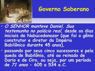 • O SENHOR manteve Daniel, Sua
testemunha no palácio real, desde os dias
iniciais de Nabucodonozor (que foi o gênio
construtor e diretor do Império
Babilônico durante 45 anos),
• passando por seus cinco sucessores e pela
queda de Babilônia, até ao reinado de
Dario e de Ciro, ou seja, por um período
de 71 anos - 605 a 534 a.C.
Governo Soberano
 