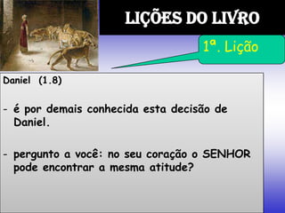 Daniel (1.8)
- é por demais conhecida esta decisão de
Daniel.
- pergunto a você: no seu coração o SENHOR
pode encontrar a mesma atitude?
LIÇÕES DO LIVRO
1ª. Lição
 