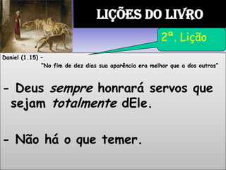 Daniel (1.15) –
“No fim de dez dias sua aparência era melhor que a dos outros”
- Deus sempre honrará servos que
sejam totalmente dEle.
- Não há o que temer.
LIÇÕES DO LIVRO
2ª. Lição
 
