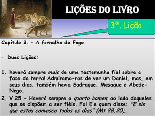 Capítulo 3. – A fornalha de Fogo
- Duas Lições:
1. haverá sempre mais de uma testemunha fiel sobre a
face da terra! Admiramo-nos de ver um Daniel, mas, em
seus dias, também havia Sadraque, Mesaque e Abede-
Nego.
2. V.25 - Haverá sempre o quarto homem ao lado daqueles
que se dispõem a ser fiéis. Foi Ele quem disse: "E eis
que estou convosco todos os dias" (Mt 28.20).
LIÇÕES DO LIVRO
3ª. Lição
 