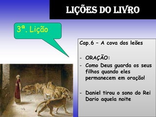 Cap.6 – A cova dos leões
- ORAÇÃO:
- Como Deus guarda os seus
filhos quando eles
permanecem em oração!
- Daniel tirou o sono do Rei
Dario aquela noite
LIÇÕES DO LIVRO
3ª. Lição
 