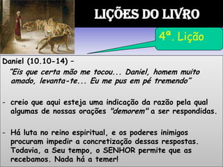Daniel (10.10-14) –
“Eis que certa mão me tocou... Daniel, homem muito
amado, levanta-te... Eu me pus em pé tremendo”
- creio que aqui esteja uma indicação da razão pela qual
algumas de nossas orações "demorem" a ser respondidas.
- Há luta no reino espiritual, e os poderes inimigos
procuram impedir a concretização dessas respostas.
Todavia, a Seu tempo, o SENHOR permite que as
recebamos. Nada há a temer!
LIÇÕES DO LIVRO
4ª. Lição
 
