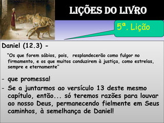 Daniel (12.3) -
“Os que forem sábios, pois, resplandecerão como fulgor no
firmamento, e os que muitos conduzirem à justiça, como estrelas,
sempre e eternamente”
- que promessa!
- Se a juntarmos ao versículo 13 deste mesmo
capítulo, então... só teremos razões para louvar
ao nosso Deus, permanecendo fielmente em Seus
caminhos, à semelhança de Daniel!
LIÇÕES DO LIVRO
5ª. Lição
 