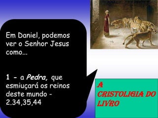Em Daniel, podemos
ver o Senhor Jesus
como...
1 - a Pedra, que
esmiuçará os reinos
deste mundo -
2.34,35,44
A
CRISTOLIGIA DO
LIVRO
 
