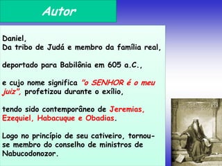 Autor
Daniel,
Da tribo de Judá e membro da família real,
deportado para Babilônia em 605 a.C.,
e cujo nome significa "o SENHOR é o meu
juiz", profetizou durante o exílio,
tendo sido contemporâneo de Jeremias,
Ezequiel, Habacuque e Obadias.
Logo no princípio de seu cativeiro, tornou-
se membro do conselho de ministros de
Nabucodonozor.
 