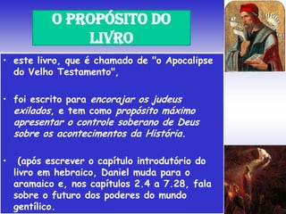 • este livro, que é chamado de "o Apocalipse
do Velho Testamento",
• foi escrito para encorajar os judeus
exilados, e tem como propósito máximo
apresentar o controle soberano de Deus
sobre os acontecimentos da História.
• (após escrever o capítulo introdutório do
livro em hebraico, Daniel muda para o
aramaico e, nos capítulos 2.4 a 7.28, fala
sobre o futuro dos poderes do mundo
gentílico.
O PROPÓSITO DO
LIVRO
 