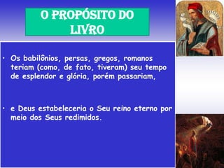• Os babilônios, persas, gregos, romanos
teriam (como, de fato, tiveram) seu tempo
de esplendor e glória, porém passariam,
• e Deus estabeleceria o Seu reino eterno por
meio dos Seus redimidos.
O PROPÓSITO DO
LIVRO
 