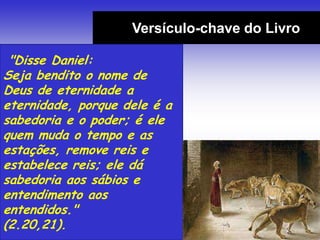 Versículo-chave do Livro
"Disse Daniel:
Seja bendito o nome de
Deus de eternidade a
eternidade, porque dele é a
sabedoria e o poder; é ele
quem muda o tempo e as
estações, remove reis e
estabelece reis; ele dá
sabedoria aos sábios e
entendimento aos
entendidos."
(2.20,21).
 