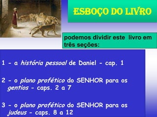 1 - a história pessoal de Daniel - cap. 1
2 - o plano profético do SENHOR para os
gentios - caps. 2 a 7
3 - o plano profético do SENHOR para os
judeus - caps. 8 a 12
Esboço do Livro
podemos dividir este livro em
três seções:
 