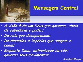 • A visão é de um Deus que governa, cheio
de sabedoria e poder;
• De reis que desaparecem;
• De dinastias e impérios que surgem e
caem;
• Enquanto Deus, entronizado no céu,
governa seus movimentos
Campbell Morgan
Mensagem Central
 