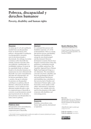 Para citar:
Martínez Ríos, B. (2013): “Pobreza,
discapacidad y derechos humanos”,
Revista Española de Discapacidad,
1 (1): 9-32.
<http://dx.doi.org/10.5569/2340-
5104.01.01.01>
Fecha de recepción: 5-11-2012
Fecha de aceptación: 22-4-2013
Pobreza, discapacidad y
derechos humanos1
Poverty, disability and human rights
1. Este artículo recoge una síntesis de dos estudios más amplios en la materia realizados por la autora
(Martínez Ríos, 2011) y (Martínez Ríos, 2012).
Resumen
Se estima que el 15% de la población
mundial tiene una discapacidad.
Existe un vínculo directo entre
pobreza y discapacidad. La población
con discapacidad se encuentra
entre la más desaventajada y
discriminada. Sin embargo, las teorías
económicas sobre desarrollo han
omitido cuestiones esenciales sobre
esta población, contribuyendo a su
invisibilidad y pobreza. La teoría de
las capacidades desde un enfoque
basado en los derechos humanos nos
proporciona una nueva dimensión del
desarrollo. Los costes extraordinarios
derivados de la discapacidad y de
las barreras psicológicas, físicas
y sociales a las que se enfrentan
las personas con discapacidad
contribuyen a su pobreza, falta de
libertad y vulneración de derechos
humanos, y así se evidencia en los
diferentes estudios llevados a cabo.
La cooperación para el desarrollo se
convierte en una herramienta esencial
para la promoción de los derechos
de las personas con discapacidad y la
lucha contra la pobreza.
Palabras clave
Discapacidad, costes extraordinarios,
derechos humanos, pobreza,
cooperación para el desarrollo.
Beatriz Martínez Ríos
<bmartinezrios@yahoo.es>
Comité Español de Representantes
de Personas con Discapacidad y sus
Familias (CERMI)
Abstract
It is estimated that persons with
disabilities represent 15% of the
world population. There is a strong
link between poverty and disability.
Population with disabilities is
among the most disadvantaged
and discriminated. However,
development economic theories have
forgotten essential matters about this
population, contributing towards
their invisibility and poverty. The
Capability Approach from a Human
Rights based approach brings us a
new dimension. The extraordinary
costs that arise from a disability and
from the psychological, physical
and social barriers that persons
with disabilities face, contribute to
their poverty, lack of freedom and
vulneration of human rights, as put
forward by current studies on this
subject. International co-operation
becomes a very valuable tool to be
used for the promotion of the rights
of persons with disabilities and
overcoming poverty.
Keywords
Disability, extraordinary costs,
human rights, poverty, international
co-operation.
 