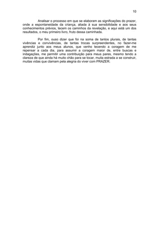 10
Analisar o processo em que se elaboram as significações do prazer,
onde a espontaneidade da criança, aliada à sua sensibilidade e aos seus
conhecimentos prévios, tecem os caminhos da revelação, e aqui está um dos
resultados, o meu primeiro livro, fruto dessa caminhada.
Por fim, ouso dizer que foi na soma de tantos plurais, de tantas
vivências e convivências, de tantas trocas surpreendentes, no fazer-me
aprendiz junto aos meus alunos, que venho tecendo a coragem de me
repensar a cada dia, para assumir a coragem maior de, entre buscas e
indagações, me permitir uma contribuição para meus pares, mesmo tendo a
clareza de que ainda há muito chão para se tocar, muita estrada a se construir,
muitas vidas que clamam pela alegria do viver com PRAZER.
 