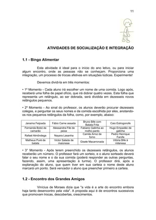 11
ATIVIDADES DE SOCIALIZAÇÃO E INTEGRAÇÃO
1.1 - Bingo Alimentar
Esta atividade é ideal para o início do ano letivo, ou para iniciar
algum encontro, onde as pessoas não se conheçam. Proporciona uma
integração, um processo de trocas afetivas em situações lúdicas. Experimente!
Devemos dividi-la em três momentos:
• 1º Momento - Cada aluno irá escolher um nome de uma comida. Logo após,
receberá uma folha de papel ofício, que irá dobrar quatro vezes. Esta folha que
representa um retângulo, ao ser dobrada, será dividida em dezesseis novos
retângulos pequenos.
• 2º Momento - Ao sinal do professor, os alunos deverão procurar dezesseis
colegas, e perguntar os seus nomes e da comida escolhida por eles, anotando-
os nos pequenos retângulos da folha, como, por exemplo, abaixo:
Janaína Feijoada Fábio Carne assada
Bruno Bife com
Batata Frita
Caio Estrogonofe
Fernanda Bobó de
camarão
Alessandra File de
peixe
Fabiano Galinha ao
molho pardo
Hugo Empadão de
galinha
Rafael Almôndega Nayara Lasanha
Camila Arroz de
forno
Pedro Henrique
Farofa
Matheus Puré de
batata
Victor Salada de
maionese
Gisele Macarronada
Vitória Bife à
milanesa
• 3° Momento - Após terem preenchido os dezesseis retângulos, os alunos
receberão um número. O professor fará um sorteio, e o aluno sorteado deverá
falar o seu nome e o da sua comida (poderá responder as outras perguntas,
fazendo, assim, uma apresentação à turma). O professor dirá, após a
explanação do aluno, que quem tiver em sua carteia o nome deste aluno
marcará um ponto. Será vencedor o aluno que preencher primeiro a carteia.
1.2 - Encontro dos Grandes Amigos
Vinícius de Moraes dizia que "a vida é a arte do encontro embora
haja tanto desencontro pela vida". A proposta aqui é de encontros sucessivos
que promovam trocas, descobertas, crescimentos.
 