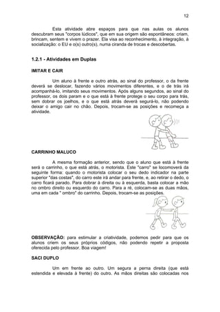 12
Esta atividade abre espaços para que nas aulas os alunos
descubram seus "corpos lúdicos", que em sua origem são espontâneos: criam,
brincam, sentem e vivem o prazer. Ela visa ao reconhecimento, à integração, à
socialização: o EU e o(s) outro(s), numa ciranda de trocas e descobertas.
1.2.1 - Atividades em Duplas
IMITAR E CAIR
Um aluno à frente e outro atrás, ao sinal do professor, o da frente
deverá se deslocar, fazendo vários movimentos diferentes, e o de trás irá
acompanhá-lo, imitando seus movimentos. Após alguns segundos, ao sinal do
professor, os dois param e o que está à frente protege o seu corpo para trás,
sem dobrar os joelhos, e o que está atrás deverá segurá-lo, não podendo
deixar o amigo cair no chão. Depois, trocam-se as posições e recomeça a
atividade.
CARRINHO MALUCO
A mesma formação anterior, sendo que o aluno que está à frente
será o carrinho, o que está atrás, o motorista. Este "carro" se locomoverá da
seguinte forma: quando o motorista colocar o seu dedo indicador na parte
superior "das costas", do carro este irá andar para frente, e, ao retirar o dedo, o
carro ficará parado. Para dobrar à direita ou à esquerda, basta colocar a mão
no ombro direito ou esquerdo do carro. Para a ré, colocam-se as duas mãos,
uma em cada " ombro" do carrinho. Depois, trocam-se as posições.
OBSERVAÇÃO: para estimular a criatividade, podemos pedir para que os
alunos criem os seus próprios códigos, não podendo repetir a proposta
oferecida pelo professor. Boa viagem!
SACI DUPLO
Um em frente ao outro. Um segura a perna direita (que está
estendida e elevada à frente) do outro. As mãos direitas são colocadas nos
 