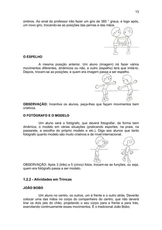 13
ombros. Ao sinal do professor irão fazer um giro de 360 ° graus, e logo após,
um novo giro, trocando-se as posições das pernas e das mãos.
O ESPELHO
A mesma posição anterior. Uni aluno (imagem) irá fazer vários
movimentos diferentes, dinâmicos ou não, e outro (espelho) terá que imitá-lo.
Depois, trocam-se as posições, e quem era imagem passa a ser espelho.
OBSERVAÇÃO: Incentive os alunos, peça-lhes que façam movimentos bem
criativos.
O FOTÓGRAFO E O MODELO
Um aluno será o fotógrafo, que deverá fotografar, de forma bem
dinâmica, o modelo em várias situações (praticando esportes, na praia, na
passarela, a escolha do próprio modelo e etc.). Diga aos alunos que tanto
fotógrafo quanto modelo são muito criativos e de nível internacional.
OBSERVAÇÃO: Após 3 (três) a 5 (cinco) fotos, trocam-se as funções, ou seja,
quem era fotógrafo passa a ser modelo.
1.2.2 - Atividades em Trincas
JOÃO BOBO
Um aluno no centro, os outros, um à frente e o outro atrás. Deverão
colocar uma das mãos no corpo do companheiro do centro, que não deverá
tirar os dois pés do chão, projetando o seu corpo para a frente e para trás,
exercitando continuamente esses movimentos. É o tradicional João Bobo.
 