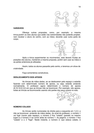 14
VARIÁVEIS
Ofereça outras propostas, como, por exemplo: a mesma
trinca,porém os dois alunos que estão nas extremidades não poderão projetar,
nem receber o aluno do centro, com as mãos; deverão usar outra parte do
corpo.
Após a trinca experimentar os movimentos, esta deverá mudas as
posições dos alunos, mantendo a mesma proposta, porém sem usar as mãos e
as partes anteriores já utilizadas.
Assim, todos os alunos passarão pelo centro, e teremos um show de
criatividade.
Faça comentários construtivos.
DESLOCAMENTO DOS APOIOS
As trincas de mãos dadas, ao se deslocarem pelo espaço o estarão
fazendo com determinado número de apoios, ou seja, estarão andando
normalmente. O professor agora determinará o número de apoios
(8,10,12,6,3,2) em que as trincas irão se locomover. Por exemplo: oito apoios,
todas as trincas se locomoverão usando oito partes dos seus corpos no solo.
NÚMERO COLADO
As trincas serão numeradas da direita para a esquerda em 1,2,3, e
irão se locomover, andando de mãos dadas. Ao sinal do professor, o número 1
vai fugir (correr pelo espaço), o número 2 fica "colado" (parado no mesmo
lugar) e o número 3 vai correr atrás do número 1. Ao pegá-lo, o número 1 fica
"colado" e o 3 "foge". Neste instante, o número 2, que estava colado, é
 