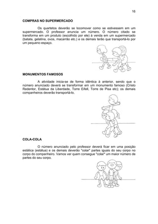 16
COMPRAS NO SUPERMERCADO
Os quartetos deverão se locomover como se estivessem em um
supermercado. O professor anuncia um número. O número citado se
transforma em um produto (escolhido por ele) à venda em um supermercado
(batata, gelatina, ovos, macarrão etc.) e os demais terão que transportá-lo por
um pequeno espaço.
MONUMENTOS FAMOSOS
A atividade inicia-se de forma idêntica à anterior, sendo que o
número anunciado deverá se transformar em um monumento famoso (Cristo
Redentor, Estátua da Liberdade, Torre Eifell, Torre de Pisa etc); os demais
companheiros deverão transportá-lo.
COLA-COLA
O número anunciado pelo professor deverá ficar em uma posição
estática (estátua) e os demais deverão "colar" partes iguais do seu corpo no
corpo do companheiro. Vamos ver quem consegue "colar" um maior número de
partes do seu corpo.
 