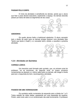 17
PASSAR PELO CORPO
O início da atividade é semelhante às demais, sendo que o aluno
que fizer a pose deverá executá-la, explorando o espaço. Os demais deverão
passar por baixo de todos os segmentos de seu corpo.
ADEDONHA
Os quatro alunos farão a tradicional adedonha. O aluno vencedor
terá o direito de pedir para os demais amigos fazerem uma atividade (tipo
"bento que bento o frade"), e o vencedor terá o direito, a escolher a próxima
atividade.
1.2.4 - Atividades em Quintetos
CARNIÇA LÚDICA
Um trenzinho será formado pelo quinteto, que, ao primeiro sinal do
professor, irá se locomover. Ao segundo sinal, os quatro primeiros
componentes se abaixam e o último salta sobre os demais, até chegar à frente
para ser o maquinista do trem, recomeçando a atividade.
PASSEIO EM UMA VERNISSAGEM
Os quintetos serão numerados da esquerda para a direita de 1 a 5.
Todos estarão de mãos dadas, passeando em uma exposição de quadros.
Porém, está muito calor e o ar condicionado não está funcionando. O professor
 