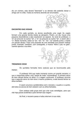 18
diz um número, este deverá "desmaiar" e os demais não poderão deixar o
amigo cair no chão. Todos os números deverão ser anunciados.
ENCONTRO DAS VOGAIS
Em cada quinteto, os alunos escolherão uma vogal. As vogais
formam uma grande família (todos se abraçam). Porém, um dia, houve uma
pequena discordância e elas resolveram se separar. Ao sinal do professor, o
"a" vai procurar os outros "as", o "e" vai procurar os outros "es", e assim até o
"u". Neste momento, todos os "as", "es", "is", "os", "us" estarão juntos, e darão
um grande abraço. Faça uma proposta de uma atividade que possam realizar
juntos. Exemplo: cantarem, com coreografia, a música "Atirei o pau no gato",
usando apenas a sua letra.
TRENZINHO CEGO
Os quintetos formarão trens (coluna) que se locomoverão pelo
espaço.
O professor dirá que neste momento ocorre um grande nevoeiro, e
que o maquinista sofreu uma "perda de visão" momentânea. O primeiro aluno
do trem deverá fechar os olhos. E a viagem continuará. O professor anuncia
que o segundo aluno do trem teve o mesmo problema, e este deverá fechar os
olhos também.
E assim anuncia a problemática com o terceiro, o quarto e o quinto,
até todos os alunos do trem estarem com os olhos fechados.
Com certeza cada grupo terá que criar suas estratégias, para que
não haja graves acidentes e para tenham boa viagem.
Ao final, o nevoeiro passa e todos retornam à sua visão.
 
