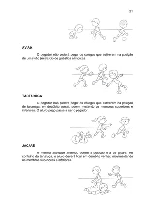 21
AVIÃO
O pegador não poderá pegar os colegas que estiverem na posição
de um avião (exercício de ginástica olímpica).
TARTARUGA
O pegador não poderá pegar os colegas que estiverem na posição
de tartaruga, em decúbito dorsal, porém mexendo os membros superiores e
inferiores. O aluno pego passa a ser o pegador.
JACARÉ
A mesma atividade anterior, porém a posição é a de jacaré. Ao
contrário da tartaruga, o aluno deverá ficar em decúbito ventral, movimentando
os membros superiores e inferiores.
 