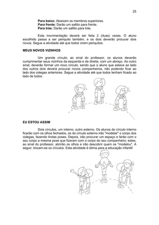 25
Para baixo: Abaixam os membros superiores.
Para frente: Darão um saltito para frente.
Para trás: Darão um saltito para trás.
Esta movimentação deverá ser feita 2 (duas) vezes. O aluno
escolhido passa a ser periquito também, e os dois deverão procurar dois
novos. Segue a atividade até que todos virem periquitos.
MEUS NOVOS VIZINHOS
Um grande círculo; ao sinal do professor, os alunos deverão
cumprimentar seus vizinhos da esquerda e da direita, com um abraço. Ao outro
sinal, deverão formar um novo círculo, sendo que o aluno que estava ao lado
dos outros dois deverá procurar novos companheiros, não podendo ficar ao
lado dos colegas anteriores. Segue a atividade até que todos tenham ficado ao
lado de todos.
EU ESTOU ASSIM
Dois círculos, um interno, outro externo. Os alunos do círculo interno
ficarão com os olhos fechados, os do círculo externo irão "modelar" o corpo dos
colegas, fazendo lindas poses. Depois, irão procurar um espaço e farão com o
seu corpo a mesma pose que fizeram com o corpo do seu companheiro; estes,
ao sinal do professor, abrirão os olhos e irão descobrir quem os "modelou". A
seguir, trocam-se os círculos. Esta atividade é ótima para a educação infantil!
 