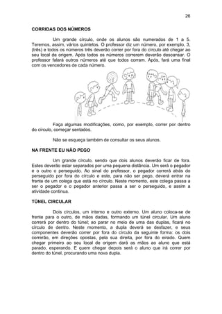 26
CORRIDAS DOS NÚMEROS
Um grande círculo, onde os alunos são numerados de 1 a 5.
Teremos, assim, vários quintetos. O professor diz um número, por exemplo, 3,
(três) e todos os números três deverão correr por fora do círculo até chegar ao
seu local de origem. Após todos os números correrem deverão descansar. O
professor falará outros números até que todos corram. Após, fará uma final
com os vencedores de cada número.
Faça algumas modificações, como, por exemplo, correr por dentro
do círculo, começar sentados.
Não se esqueça também de consultar os seus alunos.
NA FRENTE EU NÃO PEGO
Um grande círculo, sendo que dois alunos deverão ficar de fora.
Estes deverão estar separados por uma pequena distância. Um será o pegador
e o outro o perseguido. Ao sinal do professor, o pegador correrá atrás do
perseguido por fora do círculo e este, para não ser pego, deverá entrar na
frente de um colega que está no círculo. Neste momento, este colega passa a
ser o pegador e o pegador anterior passa a ser o perseguido, e assim a
atividade continua.
TÚNEL CIRCULAR
Dois círculos, um interno e outro externo. Um aluno coloca-se de
frente para o outro, de mãos dadas, formando um túnel circular. Um aluno
correrá por dentro do túnel; ao parar no meio de uma das duplas, ficará no
círculo de dentro. Neste momento, a dupla deverá se desfazer, e seus
componentes deverão correr por fora do círculo da seguinte forma: os dois
correrão, em direções opostas, pela sua direita, por fora do eirado. Quem
chegar primeiro ao seu local de origem dará as mãos ao aluno que está
parado, esperando. E quem chegar depois será o aluno que irá correr por
dentro do túnel, procurando uma nova dupla.
 