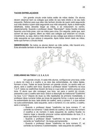 28
TACOS ENTRELAÇADOS
Um grande círculo onde todos estão de mãos dadas. Os alunos
devem observar bem os colegas que estão do seu lado direito e do seu lado
esquerdo. Reforce para que eles não tenham dúvida de quem está segurando
sua mão direita e quem está segurando sua mão esquerda. Após a observação
detalhada, todos deverão largar as mãos, e se misturarem no centro,
aleatoriamente. Quando o professor disser "Mandrake!", todos ficarão imóveis
fazendo unia linda pose, com as mãos para cima. Em seguida, pede que, sem
saírem de seus lugares, dêem as mãos aos colegas que estavam no círculo,
inicialmente, ou seja, dará a mão direita ao seu colega que estava à direita e a
mão esquerda ao que estava à esquerda. Após todos terem dado as mãos,
terão que formar o círculo inicial.
OBSERVAÇÃO: Se todos os alunos derem as mão certas, não haverá erro.
Esta atividade também é ótima de ser feita na piscina.
COELHINHO NA TOCA 1, 2, 3, 4, 5, 6
Um grande círculo. A cada três alunos, configura-se uma toca, onde
o aluno do meio é o coelho e os dois das extremidades, de mãos dadas,
formam a toca. Todas as tocas formam um grande círculo, no centro está um
aluno, será o coelho sem toca. Quando o professor disser "coelhinho na toca
1,2,3", todos os coelhinhos trocam de toca e o que está no centro procura uma
toca. O aluno que não conseguir sua toca, vai para o centro do círculo,
passando a ser o coelho sem toca. Esta é a descrição do tradicional "Coelhinho
na toca 1,2,3." Depois de duas ou três repetições da primeira modalidade, o
professor deve numerar todas as tocas da seguinte forma: o aluno que estiver
na extremidade da toca, lado direito do coelho, será o número 1, o que estiver
na outra extremidade, lado esquerdo, será o número3. E o do centro, o coelho,
será o número 2.
- Quando o professor disser "coelhinho na toca número 1", só
correrão os números 1 (lado direito do coelho). Os alunos de número
2 (coelho) e do número 3 (lado esquerdo do coelho) ficarão no
mesmo lugar e deverão procurar outras extremidades da toca. E o
aluno que está no centro também.
- Quando o professor disser "coelhinho na toca número 2", só
correrão os "coelhinhos". As tocas permanecerão.
- Quando o professor disser "coelhinho na toca número 3", só
correrão os números 3 (extremidades - lado esquerdo do coelho).
 