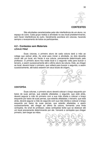 30
CONTESTES
São atividades caracterizadas pela não interferência de um aluno, no
espaço do outro. Cada grupo realiza a atividade no seu local predeterminando,
sem haver interferência do outro. Geralmente acontece em colunas, havendo
sempre o revezamento de todos os participantes.
4.2 - Contestes sem Materiais
LEVA-E-TRAZ
Duas colunas, o primeiro aluno de cada coluna dará a mão ao
colega que estiver atrás. Ao sinal para iniciar a atividade, os dois deverão
correr até um local, em frente à sua coluna, previamente determinado pelo
professor. O primeiro aluno fica neste local e o segundo volta para buscar o
terceiro, e assim sucessivamente até o último aluno da coluna. Este, ao chegar
ao local, deverá trazer o primeiro, que voltará para buscar o segundo, e assim
sucessivamente, até todos estarem em seus locais de origem.
CENTOPÉIA
Duas colunas, o primeiro aluno deverá colocar o braço esquerdo por
baixo de suas pernas, que estarão afastadas; o segundo, que está atrás,
deverá segurar a mão do primeiro com a sua mão direita e colocar o braço
esquerdo por baixo de suas pernas, que estarão afastadas; o terceiro, que está
atrás, deverá segurar a mão do segundo com sua mão direita e colocar o braço
esquerdo por baixo de suas pernas, que estarão afastadas, e assim
sucessivamente, até chegar ao último da coluna, formando uma linda
centopéia. Ao sinal do professor, estas centopéias terão que se deslocar até
um local previamente determinando por ele. Vencerá a centopéia que chegar
primeiro, sem largar as mãos.
 