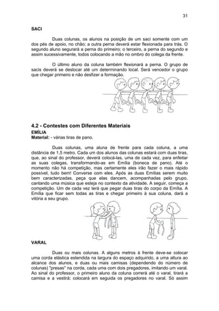 31
SACI
Duas colunas, os alunos na posição de um saci somente com um
dos pés de apoio, no chão; a outra perna deverá estar flexionada para trás. O
segundo aluno segurará a perna do primeiro; o terceiro, a perna do segundo e
assim sucessivamente, todos colocando a mão no ombro do colega da frente.
O último aluno da coluna também flexionará a perna. O grupo de
sacis deverá se deslocar até um determinando local. Será vencedor o grupo
que chegar primeiro e não desfizer a formação.
4.2 - Contestes com Diferentes Materiais
EMÍLIA
Material: - várias tiras de pano.
Duas colunas, uma aluna de frente para cada coluna, a uma
distância de 1,5 metro. Cada um dos alunos das colunas estará com duas tiras,
que, ao sinal do professor, deverá colocá-las, uma de cada vez, para enfeitar
as suas colegas, transformando-as em Emília (boneca de pano). Até o
momento não há competição, mas certamente eles irão fazer o mais rápido
possível, tudo bem! Converse com eles. Após as duas Emílias serem muito
bem caracterizadas, peça que elas dancem, acompanhadas pelo grupo,
cantando uma música que esteja no contexto da atividade. A seguir, começa a
competição. Um de cada vez terá que pegar duas tiras do corpo da Emília. A
Emília que ficar sem todas as tiras e chegar primeiro à sua coluna, dará a
vitória a seu grupo.
VARAL
Duas ou mais colunas. A alguns metros à frente deve-se colocar
uma corda elástica estendida na largura do espaço adquirido, a uma altura ao
alcance dos alunos, e duas ou mais camisas (dependendo do número de
colunas) "presas'' na corda, cada uma com dois pregadores, imitando um varal.
Ao sinal do professor, o primeiro aluno da coluna correrá até o varal, tirará a
camisa e a vestirá; colocará em seguida os pregadores no varal. Só assim
 