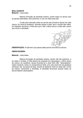 35
BOLA QUENTE
Material: - duas bolas
Mesma formação da atividade anterior, porém todos os alunos com
as pernas estendidas, bem próximos, e com as mãos para trás.
A bola será colocada sobre as pernas dos primeiros alunos de cada
coluna. Ao sinal do professor, deverão passar a bola, sem o auxílio das mãos,
em hipótese nenhuma. A bola tem que ir até o último aluno e voltar até o aluno
que iniciou a atividade.
OBSERVAÇÃO: A bola tem que passar pelas pernas de todos os alunos.
ABRACADABRA
Material: - duas bolas.
Mesma formação da atividade anterior, porém não tão próximos, e
as mãos à vontade. A bola deverá ser passada em ziguezague, o último aluno
da coluna, ao recebê-la, deverá levantar-se e dizer bem alto: "abracadabra";
neste momento, todos os companheiros farão uma vela (exercício da ginástica
olímpica). Ele, de posse da bola, deverá se deslocar entre as velas até o início
da coluna, reiniciando a atividade. A atividade terminará quando todos os
alunos falarem abracadabra.
 