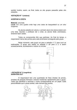 37
sentido horário; assim, ao final, todos os oito grupos passarão pelas oito
estações.
•ESTAÇÃO N° 1 (motora)
ACERTAR A CESTA
Material: uma bola.
Local: Em uma quadra onde haja uma cesta de basquetebol ou um alvo
suspenso.
Os alunos estarão em coluna, o primeiro aluno da coluna estará com
uma bola. Quando o professor der o sinal, os alunos farão arremessos,
tentando fazer cestas.
Todos os componentes têm que participar. Ao final do tempo, o
responsável marca dez pontos para cada arremesso conseguido pelo grupo.
Neste momento, este grupo vai para a estação n° 2, para ouvir as
explicações. O grupo que estará na estação 2 vai para a 3, e assim
sucessivamente, acontecendo o rodízio no circuito.
• ESTAÇÃO N° 2 (cognitiva)
QUEM SOU EU?
O responsável terá uma quantidade de fotos (tiradas de jornais,
revistas) de pessoas famosas e deverá mostrá-las rapidamente para o grupo.
Terão que identificar e escrever o nome correspondente em um papel. Cada
personalidade que o grupo aceitar, este marcará dez pontos.
 
