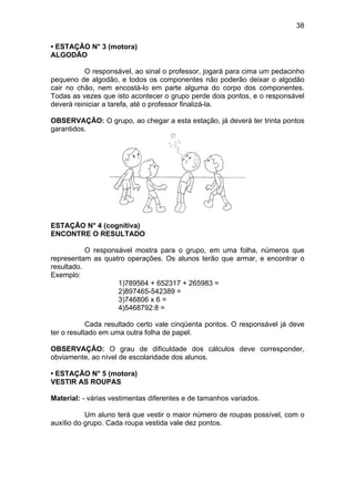 38
• ESTAÇÃO N° 3 (motora)
ALGODÃO
O responsável, ao sinal o professor, jogará para cima um pedacinho
pequeno de algodão, e todos os componentes não poderão deixar o algodão
cair no chão, nem encostá-lo em parte alguma do corpo dos componentes.
Todas as vezes que isto acontecer o grupo perde dois pontos, e o responsável
deverá reiniciar a tarefa, até o professor finalizá-la.
OBSERVAÇÃO: O grupo, ao chegar a esta estação, já deverá ter trinta pontos
garantidos.
ESTAÇÃO N° 4 (cognitiva)
ENCONTRE O RESULTADO
O responsável mostra para o grupo, em uma folha, números que
representam as quatro operações. Os alunos terão que armar, e encontrar o
resultado.
Exemplo:
1)789564 + 652317 + 265983 =
2)897465-542389 =
3)746806 x 6 =
4)5468792:8 =
Cada resultado certo vale cinqüenta pontos. O responsável já deve
ter o resultado em uma outra folha de papel.
OBSERVAÇÃO: O grau de dificuldade dos cálculos deve corresponder,
obviamente, ao nível de escolaridade dos alunos.
• ESTAÇÃO N° 5 (motora)
VESTIR AS ROUPAS
Material: - várias vestimentas diferentes e de tamanhos variados.
Um aluno terá que vestir o maior número de roupas possível, com o
auxílio do grupo. Cada roupa vestida vale dez pontos.
 