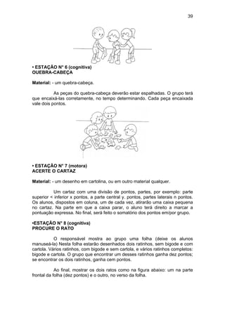39
• ESTAÇÃO N° 6 (cognitiva)
OUEBRA-CABEÇA
Material: - um quebra-cabeça.
As peças do quebra-cabeça deverão estar espalhadas. O grupo terá
que encaixá-las corretamente, no tempo determinando. Cada peça encaixada
vale dois pontos.
• ESTAÇÃO N° 7 (motora)
ACERTE O CARTAZ
Material: - um desenho em cartolina, ou em outro material qualquer.
Um cartaz com uma divisão de pontos, partes, por exemplo: parte
superior < inferior x pontos, a parte central y. pontos, partes laterais n pontos.
Os alunos, dispostos em coluna, um de cada vez, atirarão uma caixa pequena
no cartaz. Na parte em que a caixa parar, o aluno terá direito a marcar a
pontuação expressa. No final, será feito o somatório dos pontos em/por grupo.
•ESTAÇÃO N° 8 (cognitiva)
PROCURE O RATO
O responsável mostra ao grupo uma folha (deixe os alunos
manuseá-la) Nesta folha estarão desenhados dois ratinhos, sem bigode e com
cartola. Vários ratinhos, com bigode e sem cartola, e vários ratinhos completos:
bigode e cartola. O grupo que encontrar um desses ratinhos ganha dez pontos;
se encontrar os dois ratinhos, ganha cem pontos.
Ao final, mostrar os dois ratos como na figura abaixo: um na parte
frontal da folha (dez pontos) e o outro, no verso da folha.
 