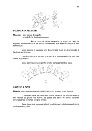 42
BOLINHA NA CASA CERTA
Material: - seis caixas de sapato.
- uma bolinha de pingue-pongue.
Retirar uma das partes do sentido da largura da caixa de
sapatos, transformando-a em caixas numeradas, que estarão dispostas em
semicírculo.
Uma bolinha é colocada em determinado local predeterminado à
frente do semicírculo.
Um aluno de cada vez terá que colocar a bolinha dentro de uma das
casas, soprando-a.
Cada bolinha acertada ganha o valor correspondente à casa.
ACERTAR O ALVO
Material: - um anteparo com um orifício no centro. - várias bolas de meia.
O anteparo deve ser colocado a uma distância de mais ou menos
três metros do grupo. Os alunos, de posse das bolas de meias, deverão
arremessá-las, tentando atingir o orifício.
Cada aluno que conseguir atingir o orifício com a bola marcará cinco
pontos para o grupo.
 