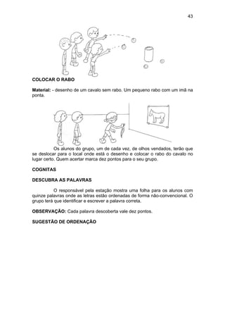 43
COLOCAR O RABO
Material: - desenho de um cavalo sem rabo. Um pequeno rabo com um imã na
ponta.
Os alunos do grupo, um de cada vez, de olhos vendados, terão que
se deslocar para o local onde está o desenho e colocar o rabo do cavalo no
lugar certo. Quem acertar marca dez pontos para o seu grupo.
COGNITAS
DESCUBRA AS PALAVRAS
O responsável pela estação mostra uma folha para os alunos com
quinze palavras onde as letras estão ordenadas de forma não-convencional. O
grupo terá que identificar e escrever a palavra correta.
OBSERVAÇÃO: Cada palavra descoberta vale dez pontos.
SUGESTÃO DE ORDENAÇÃO
 