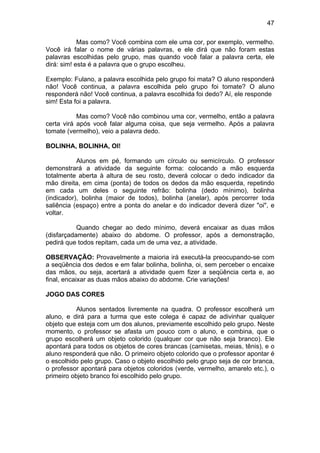 47
Mas como? Você combina com ele uma cor, por exemplo, vermelho.
Você irá falar o nome de várias palavras, e ele dirá que não foram estas
palavras escolhidas pelo grupo, mas quando você falar a palavra certa, ele
dirá: sim! esta é a palavra que o grupo escolheu.
Exemplo: Fulano, a palavra escolhida pelo grupo foi mata? O aluno responderá
não! Você continua, a palavra escolhida pelo grupo foi tomate? O aluno
responderá não! Você continua, a palavra escolhida foi dedo? Aí, ele responde
sim! Esta foi a palavra.
Mas como? Você não combinou uma cor, vermelho, então a palavra
certa virá após você falar alguma coisa, que seja vermelho. Após a palavra
tomate (vermelho), veio a palavra dedo.
BOLINHA, BOLINHA, OI!
Alunos em pé, formando um círculo ou semicírculo. O professor
demonstrará a atividade da seguinte forma: colocando a mão esquerda
totalmente aberta à altura de seu rosto, deverá colocar o dedo indicador da
mão direita, em cima (ponta) de todos os dedos da mão esquerda, repetindo
em cada um deles o seguinte refrão: bolinha (dedo mínimo), bolinha
(indicador), bolinha (maior de todos), bolinha (anelar), após percorrer toda
saliência (espaço) entre a ponta do anelar e do indicador deverá dizer "oi", e
voltar.
Quando chegar ao dedo mínimo, deverá encaixar as duas mãos
(disfarçadamente) abaixo do abdome. O professor, após a demonstração,
pedirá que todos repitam, cada um de uma vez, a atividade.
OBSERVAÇÃO: Provavelmente a maioria irá executá-la preocupando-se com
a seqüência dos dedos e em falar bolinha, bolinha, oi, sem perceber o encaixe
das mãos, ou seja, acertará a atividade quem fizer a seqüência certa e, ao
final, encaixar as duas mãos abaixo do abdome. Crie variações!
JOGO DAS CORES
Alunos sentados livremente na quadra. O professor escolherá um
aluno, e dirá para a turma que este colega é capaz de adivinhar qualquer
objeto que esteja com um dos alunos, previamente escolhido pelo grupo. Neste
momento, o professor se afasta um pouco com o aluno, e combina, que o
grupo escolherá um objeto colorido (qualquer cor que não seja branco). Ele
apontará para todos os objetos de cores brancas (camisetas, meias, tênis), e o
aluno responderá que não. O primeiro objeto colorido que o professor apontar é
o escolhido pelo grupo. Caso o objeto escolhido pelo grupo seja de cor branca,
o professor apontará para objetos coloridos (verde, vermelho, amarelo etc.), o
primeiro objeto branco foi escolhido pelo grupo.
 