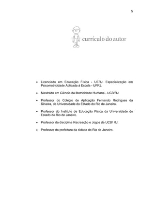5
• Licenciado em Educação Física - UERJ. Especialização em
Psicomotricidade Aplicada à Escola - UFRJ.
• Mestrado em Ciência da Motricidade Humana - UCB/RJ.
• Professor do Colégio de Aplicação Fernando Rodrigues da
Silveira, da Universidade do Estado do Rio de Janeiro.
• Professor do Instituto de Educação Física da Universidade do
Estado do Rio de Janeiro.
• Professor da disciplina Recreação e Jogos da UCB/ RJ.
• Professor da prefeitura da cidade do Rio de Janeiro.
 