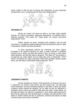 50
mania, reside no fato de que os alunos não respondam as suas perguntas
corretamente, e sim, a pergunta que foi feita a seu colega anterior.
TEM BOBO AÍ?
Alunos em círculo. Um aluno se retira e, ao voltar, todos estarão
fazendo um mesmo movimento; observará atentamente. O professor fará a
seguinte pergunta: "Tem bobo aí?" Todos fazem um mesmo movimento
respondendo: 'Tem!"
Porém, apenas um aluno, escolhido pelo professor, não faz este
movimento, e o colega que estará observando terá que descobrir quem é. Após
a descoberta, recebe uma salva de palmas.
O aluno descoberto (deverá ser conhecido por todos, alegre,
brincalhão e ter espírito esportivo) se retira e neste momento o professor
combina com a turma, que após ele acertar e ficar no círculo, e outro aluno
tentar descobrir, ele fará três vezes a pergunta: "Tem Bobo aí?" Na primeira e,
na segunda vez, todos saltam com as mãos para cima, e respondem: "Tem!"
Porém, na terceira vez, após a pergunta, todos ficam parados. Apenas aquele
aluno, que não sabe a combinação, salta e responde: "Tem!"
JOÃOZINHO CARENTE
Alunos sentados em círculo. Você apresenta um boneco e diz que é
o Joãozinho, um menino muito bonito, que tem quase tudo, mas falta algo
muito importante. Os alunos tentarão descobrir o que falta. O aluno que disser
a palavra carinho deverá ser elogiado. Dê um beijo na face do Joãozinho e
entregue-o para o aluno que acertou. Peça para que todos, a partir deste, um
de cada vez, façam um carinho no Joãozinho, o novo amigo. Após todos terem
feito, fale ao grupo que todos deverão fazer no colega, que está sentado à sua
direita, o mesmo carinho que fez no Joãozinho. Comece você dando um beijo
na face do aluno que iniciou a atividade.
 