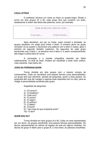 52
CAÇA-LETRAS
O professor escreve um nome ou frase no quadro-negro. Divide a
turma em dois grupos (A e B); cada grupo terá que construir um texto,
obedecendo a ordem das letras das palavras, como, por exemplo:
Após decidirem, por par ou ímpar, quem iniciará a atividade, os
grupos escolhem um artigo para iniciar o texto. O primeiro aluno do grupo
vencedor irá ao quadro e escreverá uma palavra com a letra C (casa), após o
primeiro do segundo também (caderno). Os segundos de cada grupo
escreverão com a letra L, os terceiros com a letra U, e assim sucessivamente,
até chegar à ultima letra do nome.
A pontuação e a revisão ortográfica deverão ser feitas
coletivamente, no final do texto. Poderá ser escolhido o texto mais criativo,
mais coerente, mais lúdico etc.
JOGO DA PERSONALIDADE
Turma dividida em dois grupos com o mesmo número de
componentes. Cada um escolherá uma pessoa famosa (uma personalidade),
um grupo terá que adivinhar, através de perguntas, quem é essa pessoa. As
perguntas têm que dar margem a apenas duas respostas (sim ou não), para se
chegar à personalidade escolhida pelo grupo.
Sugestões de perguntas:
1) - É homem?
2) - É brasileiro?
3) - Está vivo?
4) - É cantor?
5) - É negro?
6) - É político?
7) - É atleta?
8) - É loura?
9) - Tem mais do que cinqüenta anos?
10) - É ator?
QUEM SOU EU?
Turma dividida em dois grupos (A e B). Cada um será representado
por um aluno. Os grupos escolherão uma pessoa famosa (personalidade). Os
alunos representantes se retiram do espaço da aula por alguns instantes. Os
alunos do grupo A falam para o grupo B, e vice-versa, as pessoas escolhidas.
 