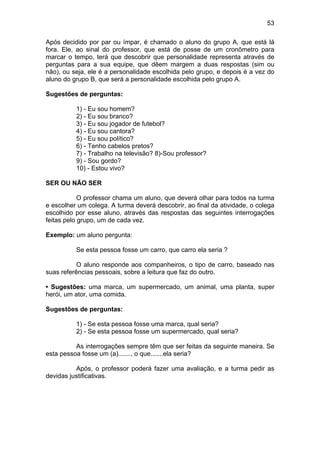 53
Após decidido por par ou ímpar, é chamado o aluno do grupo A, que está lá
fora. Ele, ao sinal do professor, que está de posse de um cronômetro para
marcar o tempo, terá que descobrir que personalidade representa através de
perguntas para a sua equipe, que dêem margem a duas respostas (sim ou
não), ou seja, ele é a personalidade escolhida pelo grupo, e depois é a vez do
aluno do grupo B, que será a personalidade escolhida pelo grupo A.
Sugestões de perguntas:
1) - Eu sou homem?
2) - Eu sou branco?
3) - Eu sou jogador de futebol?
4) - Eu sou cantora?
5) - Eu sou político?
6) - Tenho cabelos pretos?
7) - Trabalho na televisão? 8)-Sou professor?
9) - Sou gordo?
10) - Estou vivo?
SER OU NÃO SER
O professor chama um aluno, que deverá olhar para todos na turma
e escolher um colega. A turma deverá descobrir, ao final da atividade, o colega
escolhido por esse aluno, através das respostas das seguintes interrogações
feitas pelo grupo, um de cada vez.
Exemplo: um aluno pergunta:
Se esta pessoa fosse um carro, que carro ela seria ?
O aluno responde aos companheiros, o tipo de carro, baseado nas
suas referências pessoais, sobre a leitura que faz do outro.
• Sugestões: uma marca, um supermercado, um animal, uma planta, super
herói, um ator, uma comida.
Sugestões de perguntas:
1) - Se esta pessoa fosse uma marca, qual seria?
2) - Se esta pessoa fosse um supermercado, qual seria?
As interrogações sempre têm que ser feitas da seguinte maneira. Se
esta pessoa fosse um (a)......., o que.......ela seria?
Após, o professor poderá fazer uma avaliação, e a turma pedir as
devidas justificativas.
 
